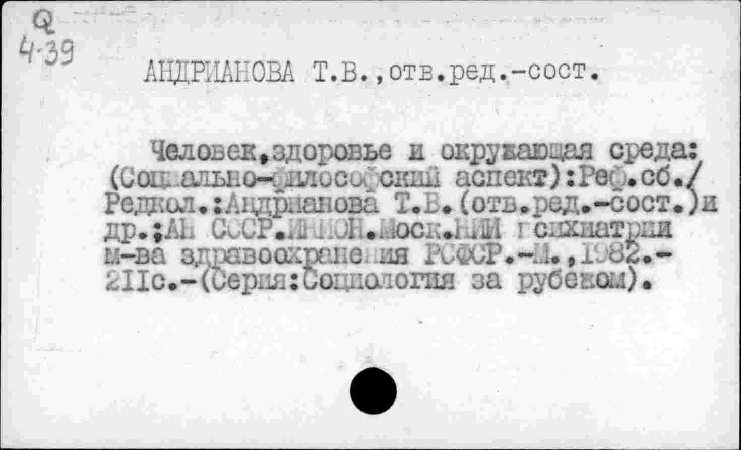 ﻿<4
^•39
АНДРИАНОВА Т.В.,отв.ред.-сост.
Человек »здоровье и окружающая среда: (Соц. алыю-ч ллосоС скид аспект):Рее.сб./ Редк ил.{Андрианова Т.В. (оть.ред.-сост.) др.;АН СсСР.41; ..Л .иосд.1 Ш I едхпатрки п-ва здравоодрапе ия РСФСР.н/1., 1082.* 211с.-(Серия:ио1щаюгпя за рубекои).